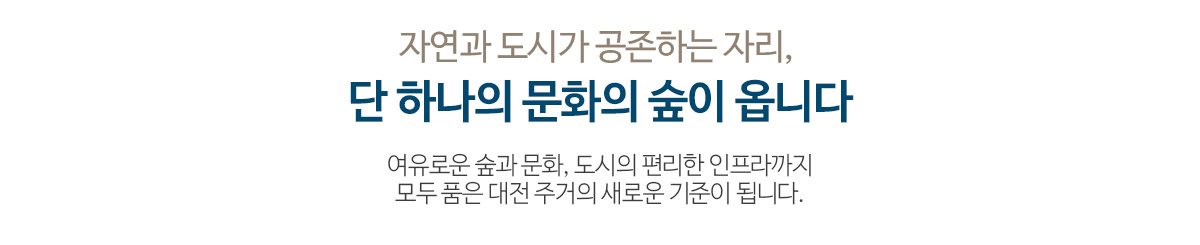 자연과 도시가 공존하는 자리, 단 하나의 문화의 숲이 옵니다 여유로운 숲과 문화, 도시의 편리한 인프라까지 모두 품은 대전 주거의 새로운 기준이 됩니다.