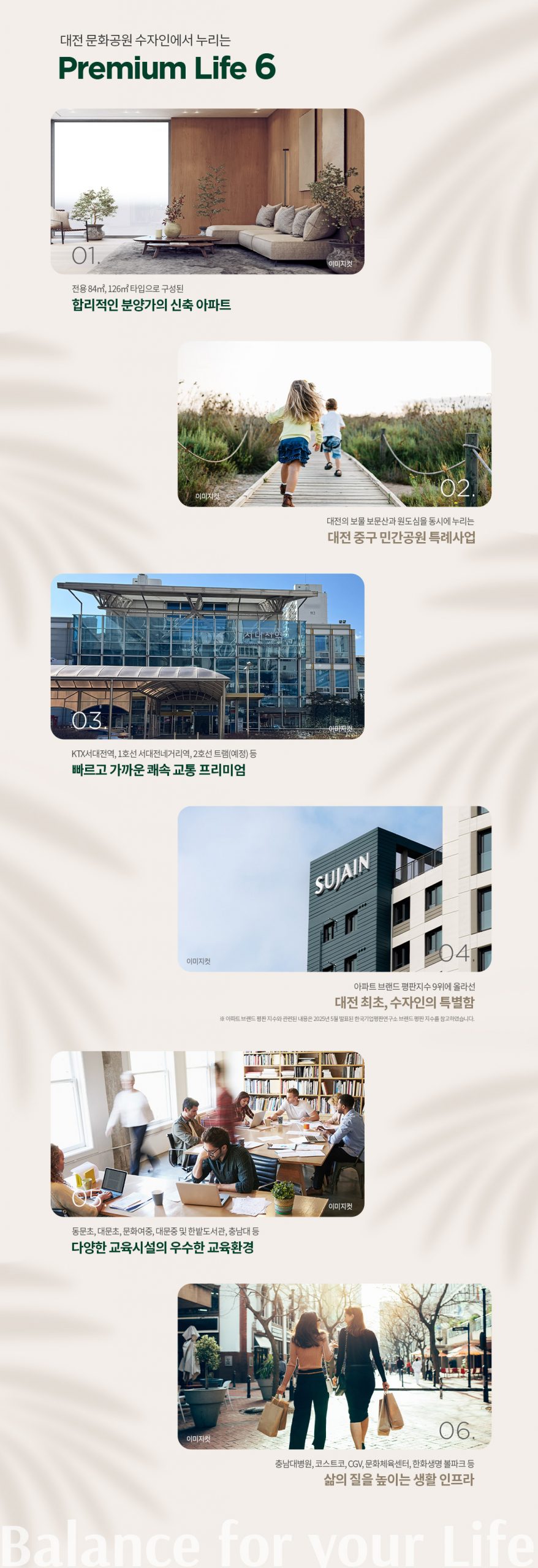 01 힐링적인 분양가의 신축 아파트 한층 높아진 주거 품격과 합리적 분양가 02 대전 중구 민간공원 특례사업 쾌적한 자연환경과 도심 속 힐링라이프 03 빠르고 가까운 쾌속 교통 프리미엄 KTX, SRT, 1호선 서대전네거리역, 2호선 트램(예정) 등 04 대전 최초 수자인의 품격 수자인 브랜드로 만나는 차별화된 주거 가치 05 다양한 교육시설의 우수한 교육환경 초중고, 학원가, 문화센터, 대학교 등 우수한 학군 인프라 06 삶의 질을 높이는 생활 인프라 홈플러스, 코스트코, 롯데백화점, 중앙시장 등 풍부한 생활 편의시설